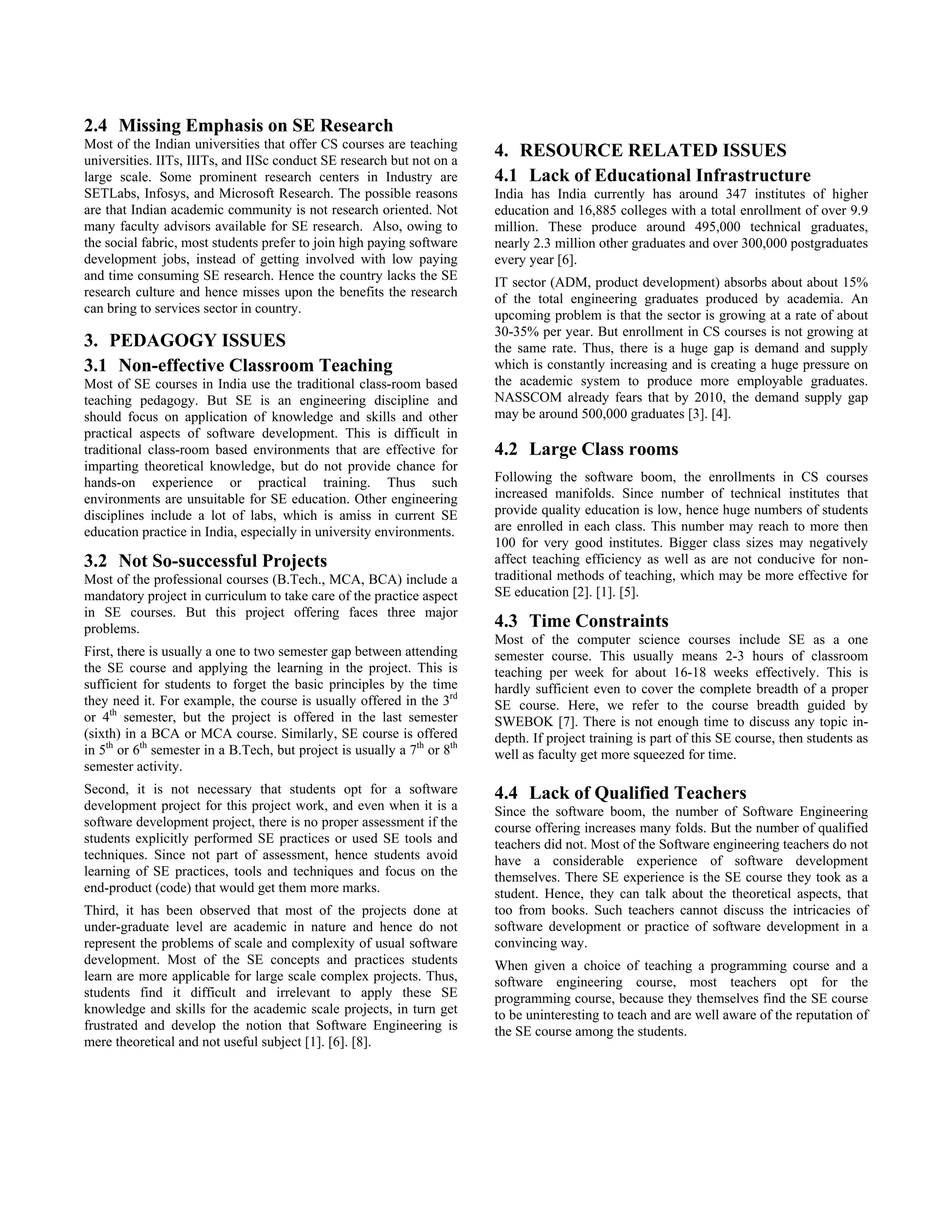 2.4 Missing Emphasis on SE Research
Most of the Indian universities that offer CS courses are teaching
universities. IITs, IIITs, and IISc conduct SE research but not on a
                                                                          4. RESOURCE RELATED ISSUES
large scale. Some prominent research centers in Industry are              4.1 Lack of Educational Infrastructure
SETLabs, Infosys, and Microsoft Research. The possible reasons            India has India currently has around 347 institutes of higher
are that Indian academic community is not research oriented. Not          education and 16,885 colleges with a total enrollment of over 9.9
many faculty advisors available for SE research. Also, owing to           million. These produce around 495,000 technical graduates,
the social fabric, most students prefer to join high paying software      nearly 2.3 million other graduates and over 300,000 postgraduates
development jobs, instead of getting involved with low paying             every year [6].
and time consuming SE research. Hence the country lacks the SE            IT sector (ADM, product development) absorbs about about 15%
research culture and hence misses upon the benefits the research          of the total engineering graduates produced by academia. An
can bring to services sector in country.                                  upcoming problem is that the sector is growing at a rate of about
                                                                          30-35% per year. But enrollment in CS courses is not growing at
3. PEDAGOGY ISSUES                                                        the same rate. Thus, there is a huge gap is demand and supply
3.1 Non-effective Classroom Teaching                                      which is constantly increasing and is creating a huge pressure on
Most of SE courses in India use the traditional class-room based          the academic system to produce more employable graduates.
teaching pedagogy. But SE is an engineering discipline and                NASSCOM already fears that by 2010, the demand supply gap
should focus on application of knowledge and skills and other             may be around 500,000 graduates [3]. [4].
practical aspects of software development. This is difficult in
traditional class-room based environments that are effective for          4.2 Large Class rooms
imparting theoretical knowledge, but do not provide chance for
hands-on experience or practical training. Thus such                      Following the software boom, the enrollments in CS courses
environments are unsuitable for SE education. Other engineering           increased manifolds. Since number of technical institutes that
disciplines include a lot of labs, which is amiss in current SE           provide quality education is low, hence huge numbers of students
education practice in India, especially in university environments.       are enrolled in each class. This number may reach to more then
                                                                          100 for very good institutes. Bigger class sizes may negatively
3.2 Not So-successful Projects                                            affect teaching efficiency as well as are not conducive for non-
Most of the professional courses (B.Tech., MCA, BCA) include a            traditional methods of teaching, which may be more effective for
mandatory project in curriculum to take care of the practice aspect       SE education [2]. [1]. [5].
in SE courses. But this project offering faces three major
problems.                                                                 4.3 Time Constraints
                                                                          Most of the computer science courses include SE as a one
First, there is usually a one to two semester gap between attending       semester course. This usually means 2-3 hours of classroom
the SE course and applying the learning in the project. This is           teaching per week for about 16-18 weeks effectively. This is
sufficient for students to forget the basic principles by the time        hardly sufficient even to cover the complete breadth of a proper
they need it. For example, the course is usually offered in the 3rd       SE course. Here, we refer to the course breadth guided by
or 4th semester, but the project is offered in the last semester          SWEBOK [7]. There is not enough time to discuss any topic in-
(sixth) in a BCA or MCA course. Similarly, SE course is offered           depth. If project training is part of this SE course, then students as
in 5th or 6th semester in a B.Tech, but project is usually a 7th or 8th   well as faculty get more squeezed for time.
semester activity.
Second, it is not necessary that students opt for a software              4.4 Lack of Qualified Teachers
development project for this project work, and even when it is a          Since the software boom, the number of Software Engineering
software development project, there is no proper assessment if the        course offering increases many folds. But the number of qualified
students explicitly performed SE practices or used SE tools and           teachers did not. Most of the Software engineering teachers do not
techniques. Since not part of assessment, hence students avoid            have a considerable experience of software development
learning of SE practices, tools and techniques and focus on the           themselves. There SE experience is the SE course they took as a
end-product (code) that would get them more marks.                        student. Hence, they can talk about the theoretical aspects, that
Third, it has been observed that most of the projects done at             too from books. Such teachers cannot discuss the intricacies of
under-graduate level are academic in nature and hence do not              software development or practice of software development in a
represent the problems of scale and complexity of usual software          convincing way.
development. Most of the SE concepts and practices students               When given a choice of teaching a programming course and a
learn are more applicable for large scale complex projects. Thus,         software engineering course, most teachers opt for the
students find it difficult and irrelevant to apply these SE               programming course, because they themselves find the SE course
knowledge and skills for the academic scale projects, in turn get         to be uninteresting to teach and are well aware of the reputation of
frustrated and develop the notion that Software Engineering is            the SE course among the students.
mere theoretical and not useful subject [1]. [6]. [8].
 