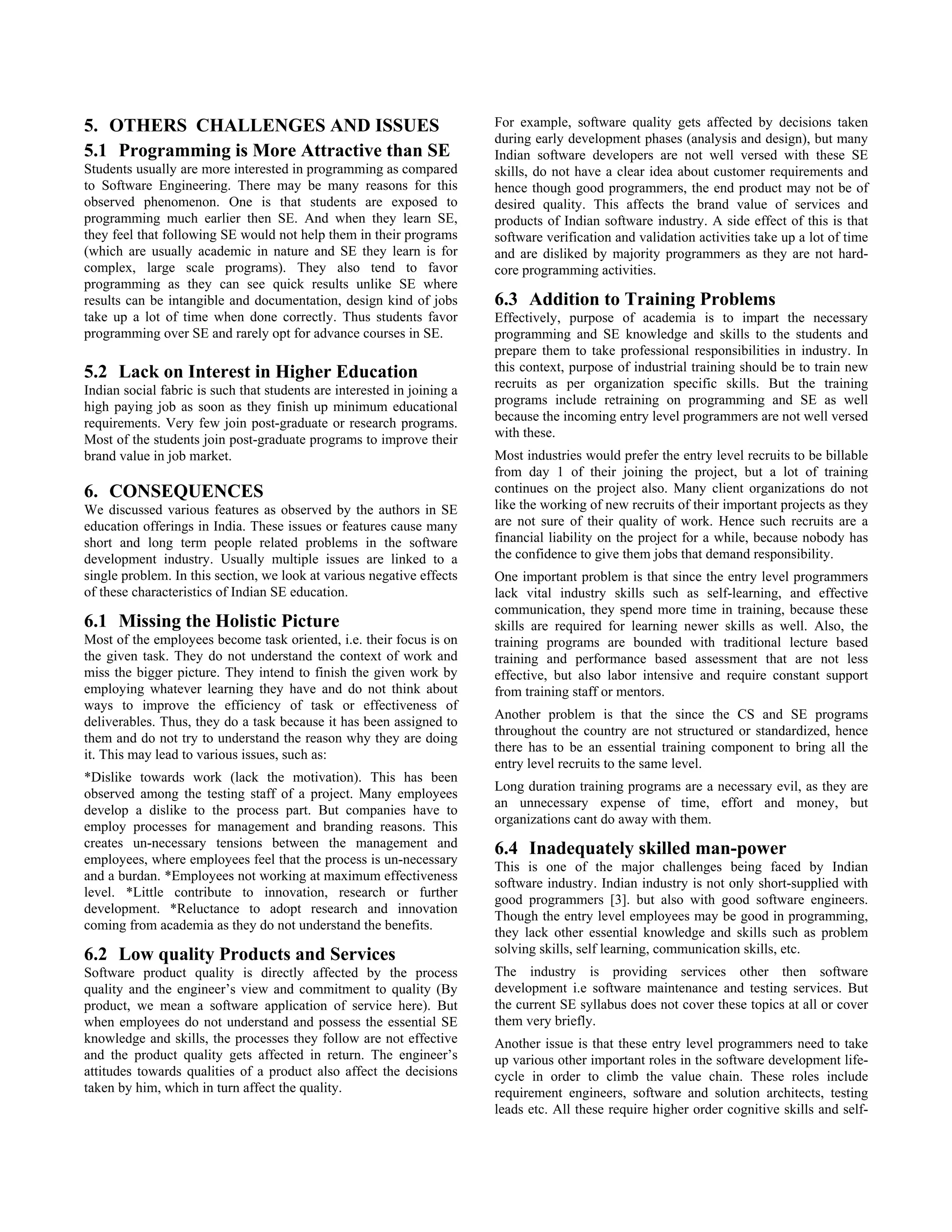 5. OTHERS CHALLENGES AND ISSUES                                          For example, software quality gets affected by decisions taken
                                                                         during early development phases (analysis and design), but many
5.1 Programming is More Attractive than SE                               Indian software developers are not well versed with these SE
Students usually are more interested in programming as compared          skills, do not have a clear idea about customer requirements and
to Software Engineering. There may be many reasons for this              hence though good programmers, the end product may not be of
observed phenomenon. One is that students are exposed to                 desired quality. This affects the brand value of services and
programming much earlier then SE. And when they learn SE,                products of Indian software industry. A side effect of this is that
they feel that following SE would not help them in their programs        software verification and validation activities take up a lot of time
(which are usually academic in nature and SE they learn is for           and are disliked by majority programmers as they are not hard-
complex, large scale programs). They also tend to favor                  core programming activities.
programming as they can see quick results unlike SE where
results can be intangible and documentation, design kind of jobs         6.3 Addition to Training Problems
take up a lot of time when done correctly. Thus students favor           Effectively, purpose of academia is to impart the necessary
programming over SE and rarely opt for advance courses in SE.            programming and SE knowledge and skills to the students and
                                                                         prepare them to take professional responsibilities in industry. In
5.2 Lack on Interest in Higher Education                                 this context, purpose of industrial training should be to train new
Indian social fabric is such that students are interested in joining a   recruits as per organization specific skills. But the training
high paying job as soon as they finish up minimum educational            programs include retraining on programming and SE as well
requirements. Very few join post-graduate or research programs.          because the incoming entry level programmers are not well versed
Most of the students join post-graduate programs to improve their        with these.
brand value in job market.                                               Most industries would prefer the entry level recruits to be billable
                                                                         from day 1 of their joining the project, but a lot of training
6. CONSEQUENCES                                                          continues on the project also. Many client organizations do not
We discussed various features as observed by the authors in SE           like the working of new recruits of their important projects as they
education offerings in India. These issues or features cause many        are not sure of their quality of work. Hence such recruits are a
short and long term people related problems in the software              financial liability on the project for a while, because nobody has
development industry. Usually multiple issues are linked to a            the confidence to give them jobs that demand responsibility.
single problem. In this section, we look at various negative effects     One important problem is that since the entry level programmers
of these characteristics of Indian SE education.                         lack vital industry skills such as self-learning, and effective
                                                                         communication, they spend more time in training, because these
6.1 Missing the Holistic Picture                                         skills are required for learning newer skills as well. Also, the
Most of the employees become task oriented, i.e. their focus is on       training programs are bounded with traditional lecture based
the given task. They do not understand the context of work and           training and performance based assessment that are not less
miss the bigger picture. They intend to finish the given work by         effective, but also labor intensive and require constant support
employing whatever learning they have and do not think about             from training staff or mentors.
ways to improve the efficiency of task or effectiveness of
                                                                         Another problem is that the since the CS and SE programs
deliverables. Thus, they do a task because it has been assigned to
                                                                         throughout the country are not structured or standardized, hence
them and do not try to understand the reason why they are doing
                                                                         there has to be an essential training component to bring all the
it. This may lead to various issues, such as:
                                                                         entry level recruits to the same level.
*Dislike towards work (lack the motivation). This has been
                                                                         Long duration training programs are a necessary evil, as they are
observed among the testing staff of a project. Many employees
                                                                         an unnecessary expense of time, effort and money, but
develop a dislike to the process part. But companies have to
                                                                         organizations cant do away with them.
employ processes for management and branding reasons. This
creates un-necessary tensions between the management and                 6.4 Inadequately skilled man-power
employees, where employees feel that the process is un-necessary
                                                                         This is one of the major challenges being faced by Indian
and a burdan. *Employees not working at maximum effectiveness
                                                                         software industry. Indian industry is not only short-supplied with
level. *Little contribute to innovation, research or further
                                                                         good programmers [3]. but also with good software engineers.
development. *Reluctance to adopt research and innovation
                                                                         Though the entry level employees may be good in programming,
coming from academia as they do not understand the benefits.
                                                                         they lack other essential knowledge and skills such as problem
6.2 Low quality Products and Services                                    solving skills, self learning, communication skills, etc.
Software product quality is directly affected by the process             The industry is providing services other then software
quality and the engineer’s view and commitment to quality (By            development i.e software maintenance and testing services. But
product, we mean a software application of service here). But            the current SE syllabus does not cover these topics at all or cover
when employees do not understand and possess the essential SE            them very briefly.
knowledge and skills, the processes they follow are not effective        Another issue is that these entry level programmers need to take
and the product quality gets affected in return. The engineer’s          up various other important roles in the software development life-
attitudes towards qualities of a product also affect the decisions       cycle in order to climb the value chain. These roles include
taken by him, which in turn affect the quality.                          requirement engineers, software and solution architects, testing
                                                                         leads etc. All these require higher order cognitive skills and self-
 