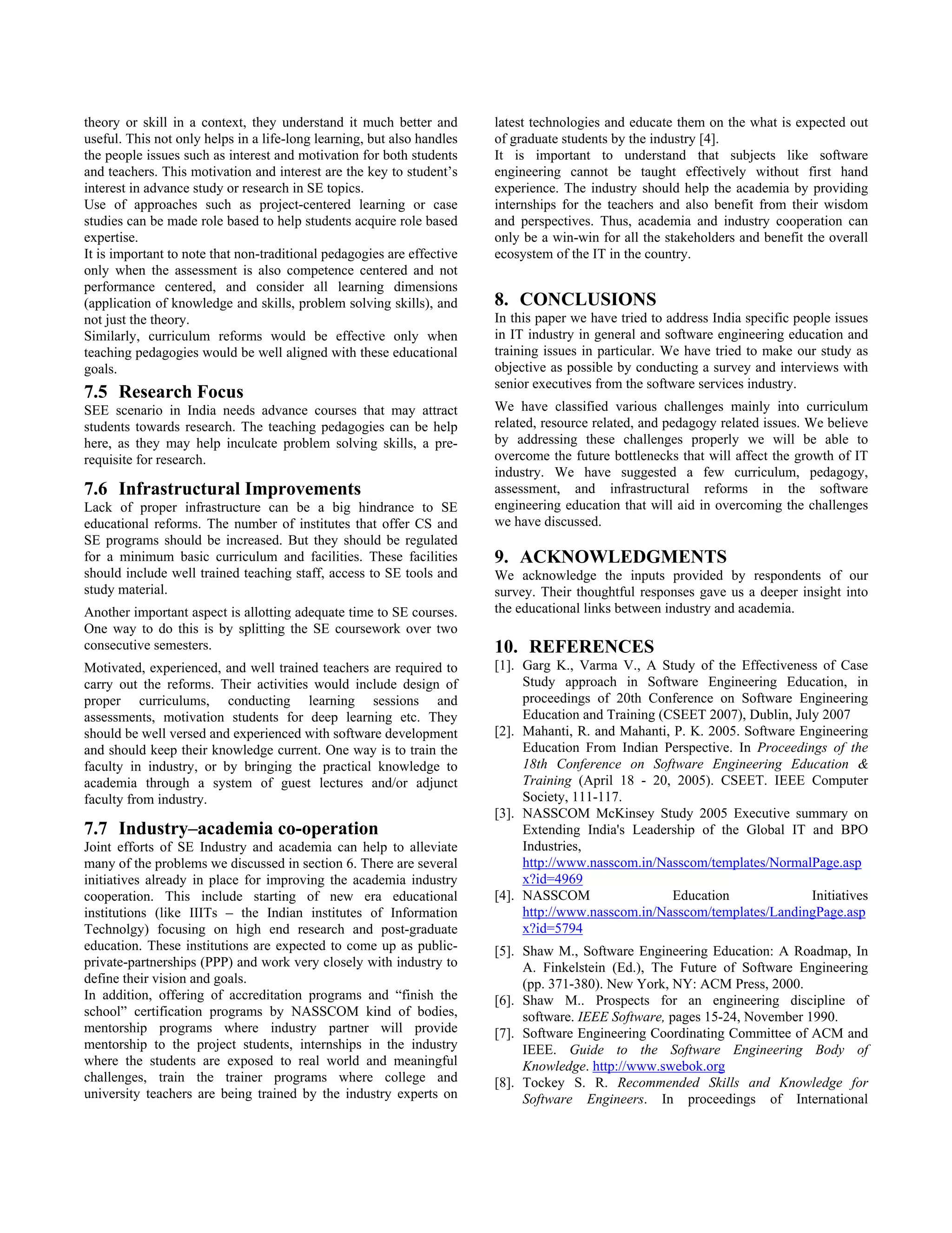 theory or skill in a context, they understand it much better and        latest technologies and educate them on the what is expected out
useful. This not only helps in a life-long learning, but also handles   of graduate students by the industry [4].
the people issues such as interest and motivation for both students     It is important to understand that subjects like software
and teachers. This motivation and interest are the key to student’s     engineering cannot be taught effectively without first hand
interest in advance study or research in SE topics.                     experience. The industry should help the academia by providing
Use of approaches such as project-centered learning or case             internships for the teachers and also benefit from their wisdom
studies can be made role based to help students acquire role based      and perspectives. Thus, academia and industry cooperation can
expertise.                                                              only be a win-win for all the stakeholders and benefit the overall
It is important to note that non-traditional pedagogies are effective   ecosystem of the IT in the country.
only when the assessment is also competence centered and not
performance centered, and consider all learning dimensions
(application of knowledge and skills, problem solving skills), and      8. CONCLUSIONS
not just the theory.                                                    In this paper we have tried to address India specific people issues
Similarly, curriculum reforms would be effective only when              in IT industry in general and software engineering education and
teaching pedagogies would be well aligned with these educational        training issues in particular. We have tried to make our study as
goals.                                                                  objective as possible by conducting a survey and interviews with
                                                                        senior executives from the software services industry.
7.5 Research Focus
SEE scenario in India needs advance courses that may attract            We have classified various challenges mainly into curriculum
students towards research. The teaching pedagogies can be help          related, resource related, and pedagogy related issues. We believe
here, as they may help inculcate problem solving skills, a pre-         by addressing these challenges properly we will be able to
requisite for research.                                                 overcome the future bottlenecks that will affect the growth of IT
                                                                        industry. We have suggested a few curriculum, pedagogy,
7.6 Infrastructural Improvements                                        assessment, and infrastructural reforms in the software
Lack of proper infrastructure can be a big hindrance to SE              engineering education that will aid in overcoming the challenges
educational reforms. The number of institutes that offer CS and         we have discussed.
SE programs should be increased. But they should be regulated
for a minimum basic curriculum and facilities. These facilities         9. ACKNOWLEDGMENTS
should include well trained teaching staff, access to SE tools and      We acknowledge the inputs provided by respondents of our
study material.                                                         survey. Their thoughtful responses gave us a deeper insight into
Another important aspect is allotting adequate time to SE courses.      the educational links between industry and academia.
One way to do this is by splitting the SE coursework over two
consecutive semesters.                                                  10. REFERENCES
Motivated, experienced, and well trained teachers are required to       [1]. Garg K., Varma V., A Study of the Effectiveness of Case
carry out the reforms. Their activities would include design of              Study approach in Software Engineering Education, in
proper curriculums, conducting learning sessions and                         proceedings of 20th Conference on Software Engineering
assessments, motivation students for deep learning etc. They                 Education and Training (CSEET 2007), Dublin, July 2007
should be well versed and experienced with software development         [2]. Mahanti, R. and Mahanti, P. K. 2005. Software Engineering
and should keep their knowledge current. One way is to train the             Education From Indian Perspective. In Proceedings of the
faculty in industry, or by bringing the practical knowledge to               18th Conference on Software Engineering Education &
academia through a system of guest lectures and/or adjunct                   Training (April 18 - 20, 2005). CSEET. IEEE Computer
faculty from industry.                                                       Society, 111-117.
                                                                        [3]. NASSCOM McKinsey Study 2005 Executive summary on
7.7 Industry–academia co-operation                                           Extending India's Leadership of the Global IT and BPO
Joint efforts of SE Industry and academia can help to alleviate              Industries,
many of the problems we discussed in section 6. There are several            http://www.nasscom.in/Nasscom/templates/NormalPage.asp
initiatives already in place for improving the academia industry             x?id=4969
cooperation. This include starting of new era educational               [4]. NASSCOM                  Education              Initiatives
institutions (like IIITs – the Indian institutes of Information              http://www.nasscom.in/Nasscom/templates/LandingPage.asp
Technolgy) focusing on high end research and post-graduate                   x?id=5794
education. These institutions are expected to come up as public-        [5]. Shaw M., Software Engineering Education: A Roadmap, In
private-partnerships (PPP) and work very closely with industry to            A. Finkelstein (Ed.), The Future of Software Engineering
define their vision and goals.                                               (pp. 371-380). New York, NY: ACM Press, 2000.
In addition, offering of accreditation programs and “finish the         [6]. Shaw M.. Prospects for an engineering discipline of
school” certification programs by NASSCOM kind of bodies,                    software. IEEE Software, pages 15-24, November 1990.
mentorship programs where industry partner will provide                 [7]. Software Engineering Coordinating Committee of ACM and
mentorship to the project students, internships in the industry              IEEE. Guide to the Software Engineering Body of
where the students are exposed to real world and meaningful                  Knowledge. http://www.swebok.org
challenges, train the trainer programs where college and                [8]. Tockey S. R. Recommended Skills and Knowledge for
university teachers are being trained by the industry experts on             Software Engineers. In proceedings of International
 