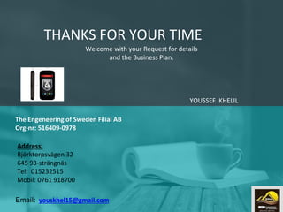 Welcome with your Request for details
and the Business Plan.
THANKS FOR YOUR TIME
YOUSSEF KHELIL
Email: youskhel15@gmail.com
The Engeneering of Sweden Filial AB
Org-nr: 516409-0978
Address:
Björktorpsvägen 32
645 93-strängnäs
Tel: 015232515
Mobil: 0761 918700
15
 