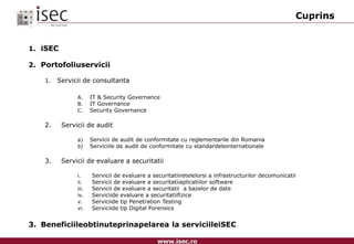CuprinsiSECPortofoliuserviciiServicii de consultantaIT & Security GovernanceIT GovernanceSecurity Governance2. 		Servicii de audit	Servicii de audit de conformitate cu reglementarile din RomaniaServiciile de audit de conformitate cu standardeleinternationale3.		Servicii de evaluare a securitatiiServicii de evaluare a securitatiiretelelorsi a infrastructurilor decomunicatiiServicii de evaluare a securitatiiaplicatiilor softwareServicii de evaluare a securitatii  a bazelor de dateServiciide evaluare a securitatiifiziceServiciide tip Penetration TestingServiciide tip Digital Forensics3.	Beneficiileobtinuteprinapelarea la serviciileiSEC