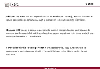 1. iSECiSEC este una dintre cele mai importante divizii ale ProVision IT Group, dedicata furnizarii de servicii specializate de consultanta, audit si evaluare in domeniul securitatii informatiei.Misiunea iSEC este de a asigura in permanenta suportul necesar clientilor sai, indiferent de marimea sau de domeniul de activitate al acestora, pentru indeplinirea obiectivelor strategice de Security Governance si IT Governance.Beneficiile obtinute de catre partener in urma colaborarii cu iSEC sunt de natura sa pregateasca organizatia pentru situatii in care activitatea ar putea fi temporar inchisa sau restransa. 