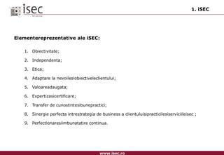 1. iSECElementereprezentative ale iSEC:Obiectivitate;Independenta;Etica;Adaptare la nevoilesiobiectiveleclientului;Valoareadaugata;Expertizasicertificare;Transfer de cunostintesibunepractici;Sinergie perfecta intrestrategia de business a clientuluisipracticilesiserviciileisec ;Perfectionaresiimbunatatire continua.
