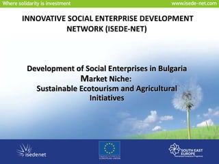 INNOVATIVE SOCIAL ENTERPRISE DEVELOPMENT NETWORK  ( ISEDE-NET )   Development of Social Enterprises in Bulgaria M arket Niche:  Sustainable Ecotourism and Agricultural Initiatives 