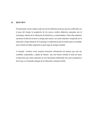II. RESUMEN 
El documento escrito redacta cada uno de los diferentes procesos que ha conllevado con 
el paso del tiempo la aceptación de los nuevos medios didácticos apoyados por la 
tecnología, además de la obtención de beneficios y contrariedades. Entre ellas podemos 
encontrar la falta de recursos y tiempo para asistir a un centro educativo surgiendo así la 
educación a larga distancia (E-Learning), la importancia que ha tenido para la sociedad, 
mas el hecho de haber adquirido un gran auge de margen mundial. 
A menudo nosotros como usuarios buscamos información de manera que esta sea 
confiable, responsable y rápida de obtener por esto hemos tomado la tarea de hacer 
evaluaciones que están expuestas en este documento obteniendo una nueva perspectiva 
de los que es el llamado enfoque de la Educación a distancia (ED). 
 