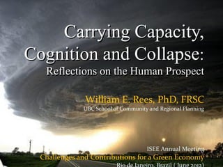 Carrying Capacity,
Cognition and Collapse:
   Reflections on the Human Prospect

               William E. Rees, PhD, FRSC
              UBC School of Community and Regional Planning




                                     ISEE Annual Meeting
  Challenges and Contributions for a Green Economy
 