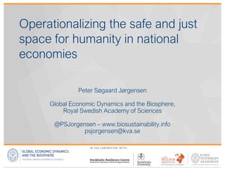 Operationalizing the safe and just
space for humanity in national
economies
Peter Søgaard Jørgensen
Global Economic Dynamics and the Biosphere,
Royal Swedish Academy of Sciences
@PSJorgensen – www.biosustainability.info
psjorgensen@kva.se
 