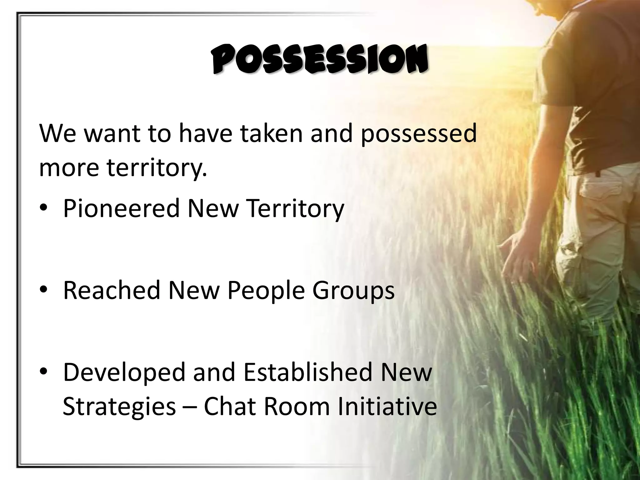 Possession
We want to have taken and possessed
more territory.
• Pioneered New Territory
• Reached New People Groups
• Developed and Established New
Strategies – Chat Room Initiative