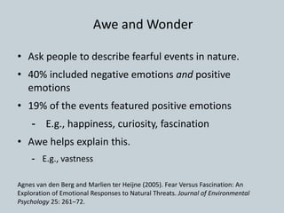 • Ask people to describe fearful events in nature.
• 40% included negative emotions and positive
emotions
• 19% of the events featured positive emotions
- E.g., happiness, curiosity, fascination
• Awe helps explain this.
- E.g., vastness
Agnes van den Berg and Marlien ter Heijne (2005). Fear Versus Fascination: An
Exploration of Emotional Responses to Natural Threats. Journal of Environmental
Psychology 25: 261–72.
Awe and Wonder
 