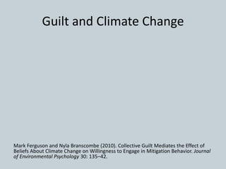 Guilt and Climate Change
Mark Ferguson and Nyla Branscombe (2010). Collective Guilt Mediates the Effect of
Beliefs About Climate Change on Willingness to Engage in Mitigation Behavior. Journal
of Environmental Psychology 30: 135–42.
 