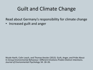 Guilt and Climate Change
Read about Germany’s responsibility for climate change
• Increased guilt and anger
Nicole Harth, Colin Leach, and Thomas Kessler (2013). Guilt, Anger, and Pride About
In-Group Environmental Behaviour: Different Emotions Predict Distinct Intentions.
Journal of Environmental Psychology 34: 18–26.
 
