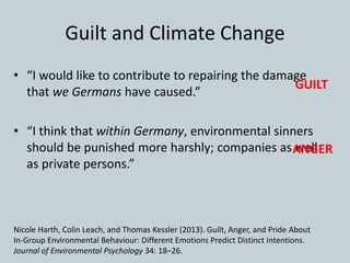 Guilt and Climate Change
• “I would like to contribute to repairing the damage
that we Germans have caused.”
• “I think that within Germany, environmental sinners
should be punished more harshly; companies as well
as private persons.”
Nicole Harth, Colin Leach, and Thomas Kessler (2013). Guilt, Anger, and Pride About
In-Group Environmental Behaviour: Different Emotions Predict Distinct Intentions.
Journal of Environmental Psychology 34: 18–26.
GUILT
ANGER
 