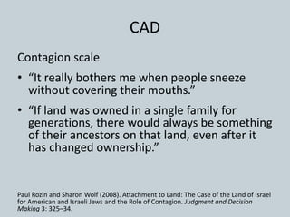 CAD
Contagion scale
• “It really bothers me when people sneeze
without covering their mouths.”
• “If land was owned in a single family for
generations, there would always be something
of their ancestors on that land, even after it
has changed ownership.”
Paul Rozin and Sharon Wolf (2008). Attachment to Land: The Case of the Land of Israel
for American and Israeli Jews and the Role of Contagion. Judgment and Decision
Making 3: 325–34.
 