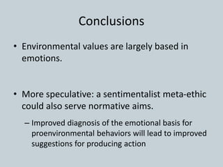 Conclusions
• Environmental values are largely based in
emotions.
• More speculative: a sentimentalist meta-ethic
could also serve normative aims.
– Improved diagnosis of the emotional basis for
proenvironmental behaviors will lead to improved
suggestions for producing action
 