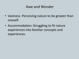 • Vastness: Perceiving nature to be greater than
oneself.
• Accommodation: Struggling to fit nature
experiences into familiar concepts and
experiences.
Awe and Wonder
 