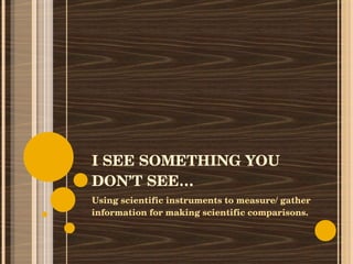 I SEE SOMETHING YOU DON’T SEE… Using scientific instruments to measure/ gather information for making scientific comparisons. 
