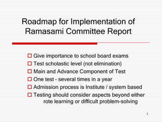 Roadmap for Implementation of
 Ramasami Committee Report

  Give importance to school board exams
  Test scholastic level (not elimination)
  Main and Advance Component of Test
  One test – several times in a year
  Admission process is Institute / system based
  Testing should consider aspects beyond either
       rote learning or difficult problem-solving

                                                    1
 
