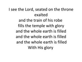 I see the Lord, seated on the throne exalted and the train of his robe  fills the temple with glory and the whole earth is filled and the whole earth is filled  and the whole earth is filled With His glory  