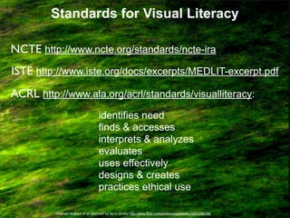 Standards for Visual Literacy
NCTE http://www.ncte.org/standards/ncte-ira
ISTE http://www.iste.org/docs/excerpts/MEDLIT-excerpt.pdf
ACRL http://www.ala.org/acrl/standards/visualliteracy:
identifies need
finds & accesses
interprets & analyzes
evaluates
uses effectively
designs & creates
practices ethical use
“Abstract abstract of an abstract” by kevin dooley http://www.flickr.com/photos/pagedooley/2853368756/

 