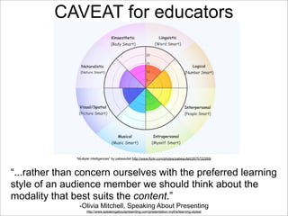 CAVEAT for educators

“Multiple Intelligences” by pabeaufait http://www.flickr.com/photos/pabeaufait/2675722269/

“...rather than concern ourselves with the preferred learning
style of an audience member we should think about the
modality that best suits the content.”
-Olivia Mitchell, Speaking About Presenting
http://www.speakingaboutpresenting.com/presentation-myths/learning-styles/

 