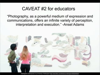 CAVEAT #2 for educators
“Photography, as a powerful medium of expression and
communications, offers an infinite variety of perception,
interpretation and execution.” -Ansel Adams

“Nottingham contemporary” by University of Nottingham http://www.flickr.com/photos/uonottingham/6353245207/

 