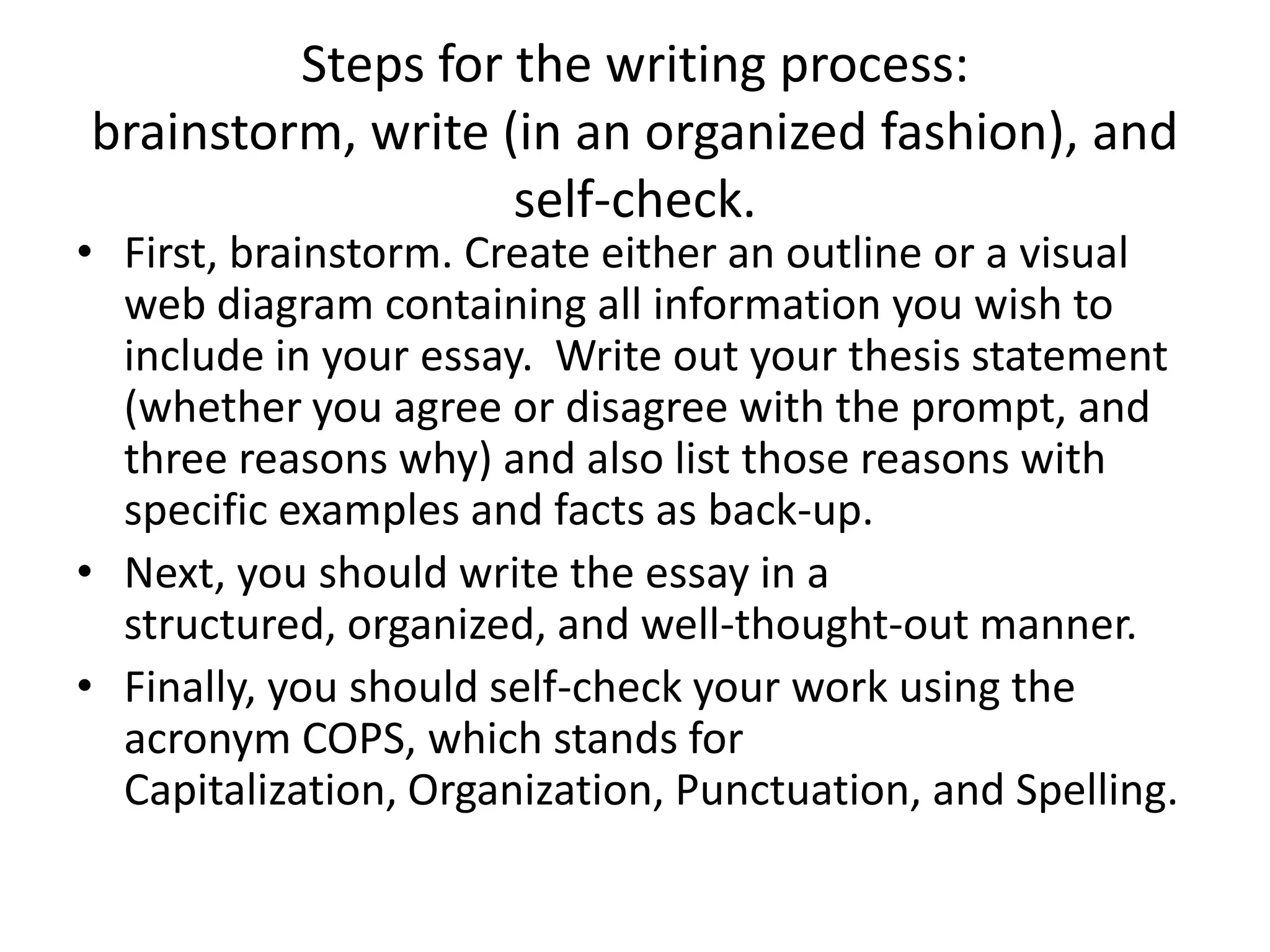 Steps for the writing process:
brainstorm, write (in an organized fashion), and
                   self-check.
• First, brainstorm. Create either an outline or a visual
  web diagram containing all information you wish to
  include in your essay. Write out your thesis statement
  (whether you agree or disagree with the prompt, and
  three reasons why) and also list those reasons with
  specific examples and facts as back-up.
• Next, you should write the essay in a
  structured, organized, and well-thought-out manner.
• Finally, you should self-check your work using the
  acronym COPS, which stands for
  Capitalization, Organization, Punctuation, and Spelling.
 