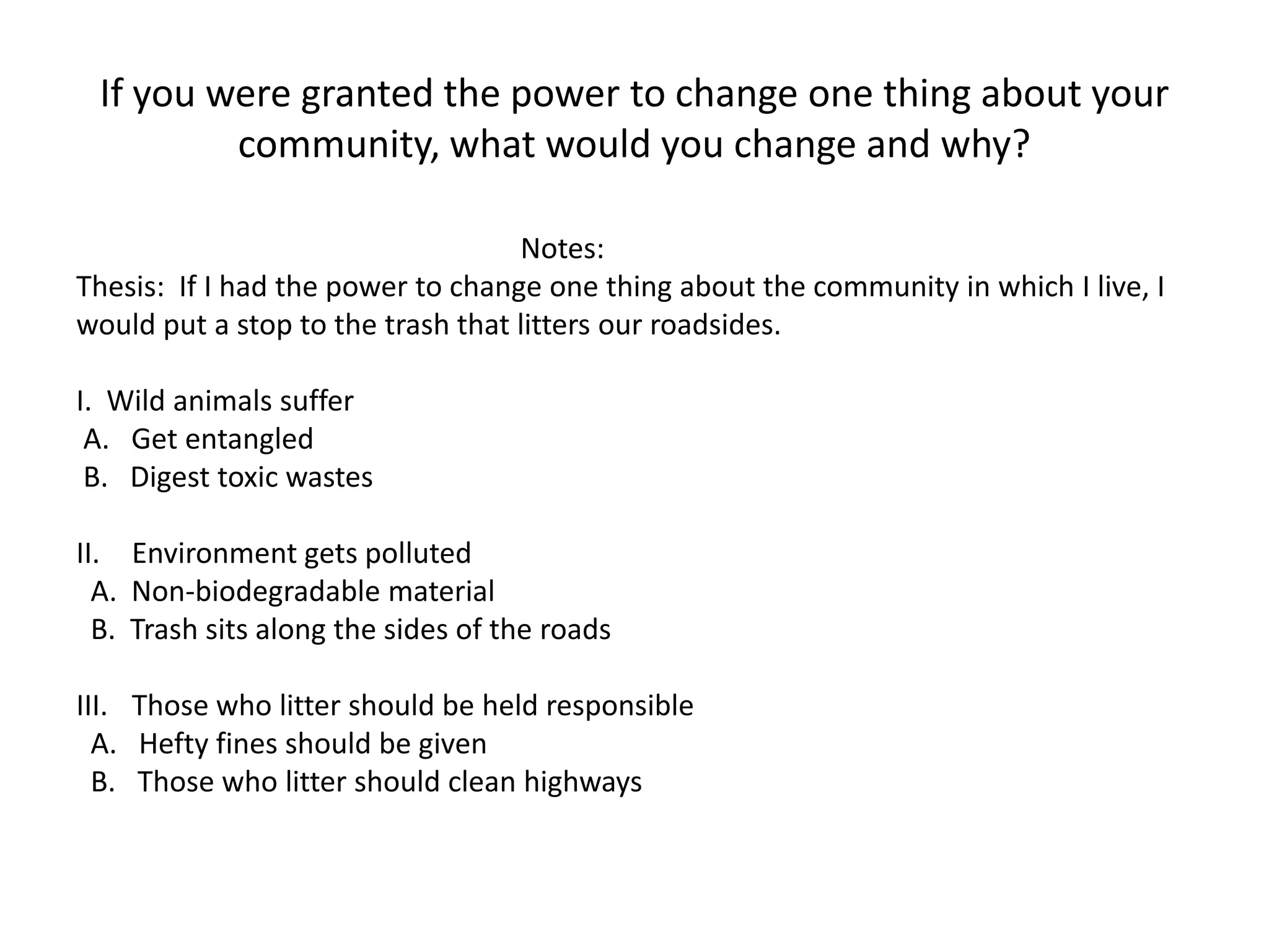 If you were granted the power to change one thing about your
         community, what would you change and why?

                                   Notes:
Thesis: If I had the power to change one thing about the community in which I live, I
would put a stop to the trash that litters our roadsides.

I. Wild animals suffer
 A. Get entangled
 B. Digest toxic wastes

II. Environment gets polluted
  A. Non-biodegradable material
  B. Trash sits along the sides of the roads

III. Those who litter should be held responsible
  A. Hefty fines should be given
  B. Those who litter should clean highways
 