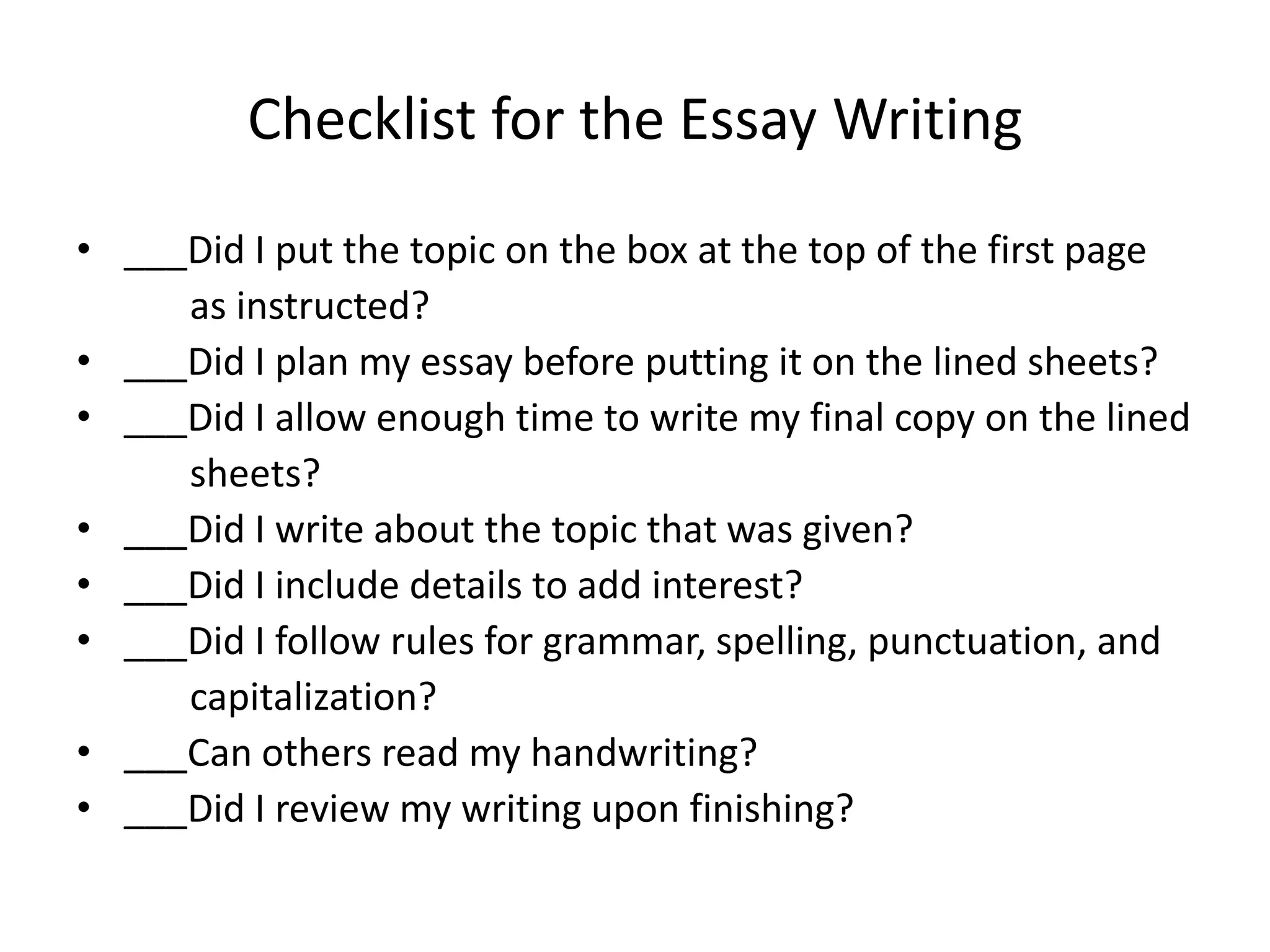 Checklist for the Essay Writing
• ___Did I put the topic on the box at the top of the first page
     as instructed?
• ___Did I plan my essay before putting it on the lined sheets?
• ___Did I allow enough time to write my final copy on the lined
     sheets?
• ___Did I write about the topic that was given?
• ___Did I include details to add interest?
• ___Did I follow rules for grammar, spelling, punctuation, and
     capitalization?
• ___Can others read my handwriting?
• ___Did I review my writing upon finishing?
 
