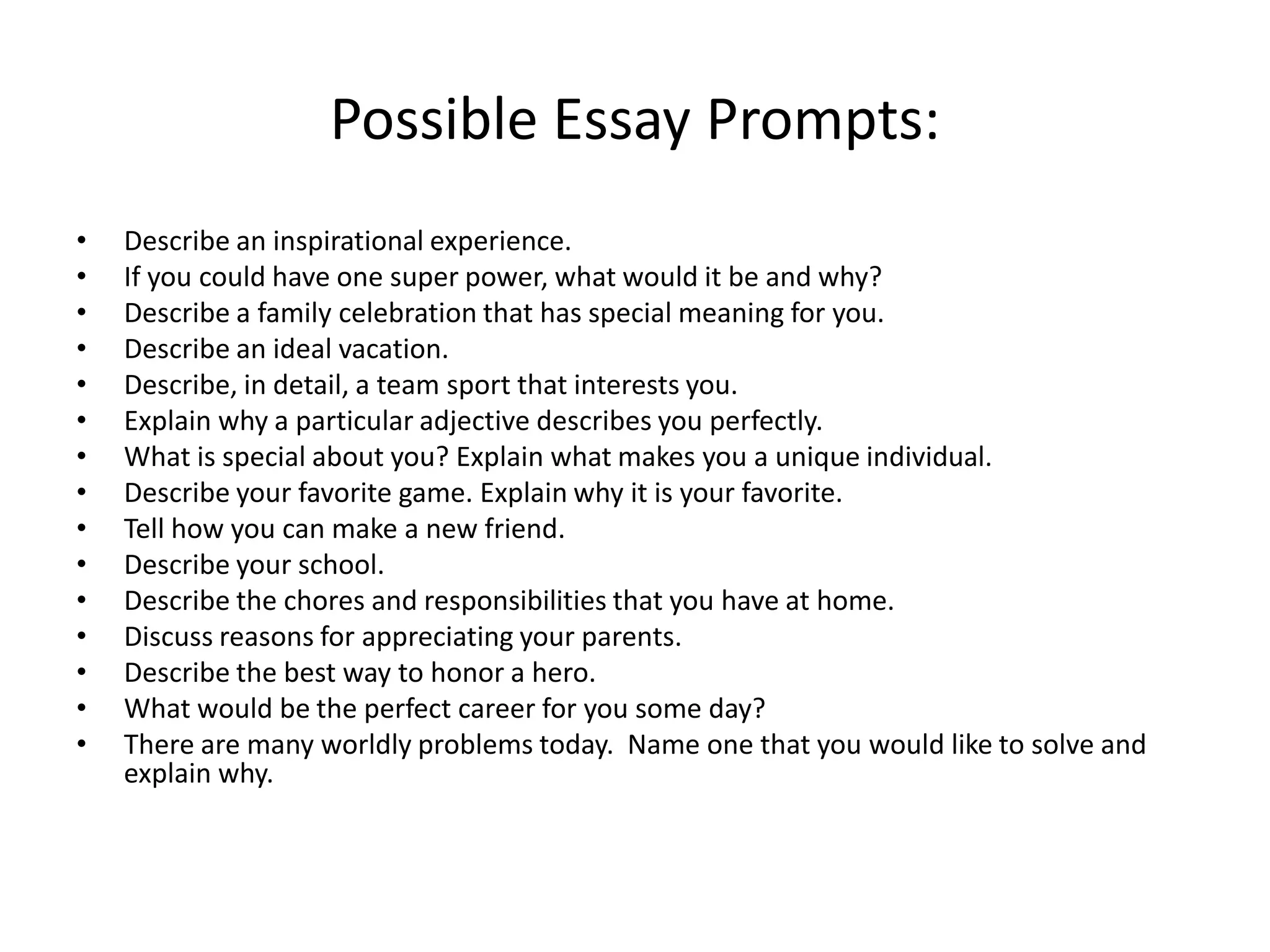 Possible Essay Prompts:
•   Describe an inspirational experience.
•   If you could have one super power, what would it be and why?
•   Describe a family celebration that has special meaning for you.
•   Describe an ideal vacation.
•   Describe, in detail, a team sport that interests you.
•   Explain why a particular adjective describes you perfectly.
•   What is special about you? Explain what makes you a unique individual.
•   Describe your favorite game. Explain why it is your favorite.
•   Tell how you can make a new friend.
•   Describe your school.
•   Describe the chores and responsibilities that you have at home.
•   Discuss reasons for appreciating your parents.
•   Describe the best way to honor a hero.
•   What would be the perfect career for you some day?
•   There are many worldly problems today. Name one that you would like to solve and
    explain why.
 