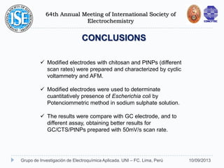 64th Annual Meeting of International Society of
Electrochemistry
10/09/2013Grupo de Investigación de Electroquímica Aplicada. UNI – FC. Lima, Perú
CONCLUSIONS
 Modified electrodes with chitosan and PtNPs (different
scan rates) were prepared and characterized by cyclic
voltammetry and AFM.
 Modified electrodes were used to determinate
cuantitatively presence of Escherichia coli by
Potenciommetric method in sodium sulphate solution.
 The results were compare with GC electrode, and to
different assay, obtaining better results for
GC/CTS/PtNPs prepared with 50mV/s scan rate.
 