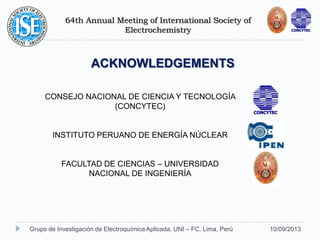64th Annual Meeting of International Society of
Electrochemistry
10/09/2013Grupo de Investigación de Electroquímica Aplicada. UNI – FC. Lima, Perú
ACKNOWLEDGEMENTS
CONSEJO NACIONAL DE CIENCIA Y TECNOLOGÍA
(CONCYTEC)
INSTITUTO PERUANO DE ENERGÍA NÚCLEAR
FACULTAD DE CIENCIAS – UNIVERSIDAD
NACIONAL DE INGENIERÍA
 