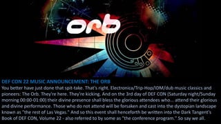 DEF CON 22 MUSIC ANNOUNCEMENT: THE ORB
You better have just done that spit-take. That's right. Electronica/Trip-Hop/IDM/dub music classics and
pioneers: The Orb. They're here. They're kicking. And on the 3rd day of DEF CON (Saturday night/Sunday
morning 00:00-01:00) their divine presence shall bless the glorious attendees who... attend their glorious
and divine performance. Those who do not attend will be forsaken and cast into the dystopian landscape
known as "the rest of Las Vegas." And so this event shall henceforth be written into the Dark Tangent's
Book of DEF CON, Volume 22 - also referred to by some as "the conference program." So say we all.
 