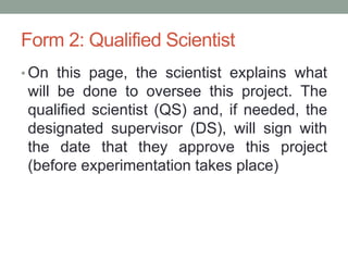 Form 2: Qualified Scientist
• On this page, the scientist explains what
will be done to oversee this project. The
qualified scientist (QS) and, if needed, the
designated supervisor (DS), will sign with
the date that they approve this project
(before experimentation takes place)
 