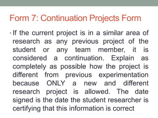 Form 7: Continuation Projects Form
• If the current project is in a similar area of
research as any previous project of the
student or any team member, it is
considered a continuation. Explain as
completely as possible how the project is
different from previous experimentation
because ONLY a new and different
research project is allowed. The date
signed is the date the student researcher is
certifying that this information is correct
 
