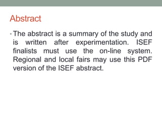 Abstract
• The abstract is a summary of the study and
is written after experimentation. ISEF
finalists must use the on-line system.
Regional and local fairs may use this PDF
version of the ISEF abstract.
 