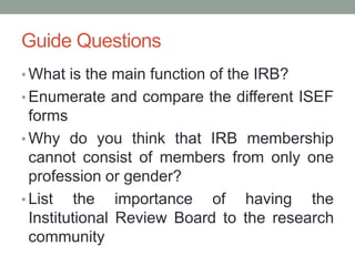 Guide Questions
• What is the main function of the IRB?
• Enumerate and compare the different ISEF
forms
• Why do you think that IRB membership
cannot consist of members from only one
profession or gender?
• List the importance of having the
Institutional Review Board to the research
community
 