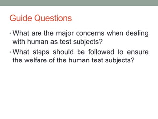 Guide Questions
• What are the major concerns when dealing
with human as test subjects?
• What steps should be followed to ensure
the welfare of the human test subjects?
 