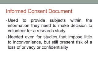 Informed Consent Document
• Used to provide subjects within the
information they need to make decision to
volunteer for a research study
• Needed even for studies that impose little
to inconvenience, but still present risk of a
loss of privacy or confidentiality
 