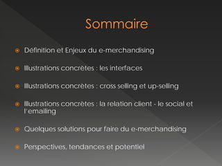    Définition et Enjeux du e-merchandising

   Illustrations concrètes : les interfaces

   Illustrations concrètes : cross selling et up-selling

   Illustrations concrètes : la relation client - le social et
    l’emailing

   Quelques solutions pour faire du e-merchandising

   Perspectives, tendances et potentiel
 