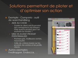    Exemple - Compario : outil
    de searchandising
    › AIDE AU CHOIX
        Guider le client vers le produit
         qui correspond à ses besoins,
         mais aussi le produit que l’on
         souhaite lui vendre ?
    › MISE EN AVANT PRODUIT
      PERSONNALISÉE
        Premiers prix, meilleures ventes,
         nouveautés
        Grille de critères basée sur les
         produits, les ventes et les profils
         clients
   Autres exemples:
    Fredhopper, Endecca, …
 