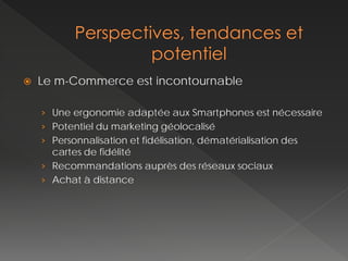    Le m-Commerce est incontournable

    › Une ergonomie adaptée aux Smartphones est nécessaire
    › Potentiel du marketing géolocalisé
    › Personnalisation et fidélisation, dématérialisation des
      cartes de fidélité
    › Recommandations auprès des réseaux sociaux
    › Achat à distance
 