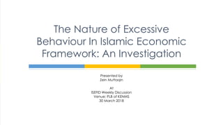 Presented by
Zein Muttaqin
At
ISEFID Weekly Discussion
Venue: PLB of KENMS
30 March 2018
The Nature of Excessive
Behaviour In Islamic Economic
Framework: An Investigation
 