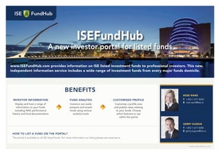 www.isefundhub.com
ISEFundHub
A new investor portal for listed funds
www.ISEFundHub.com provides information on ISE listed investment funds to professional investors. This new,
independent information service includes a wide range of investment funds from every major funds domicile.
INVESTOR INFORMATION
Display and host a range of
information on your funds
including NAV, performance
history and fund documentation
BENEFITS
ROSE WARD
T +353 1 617 4242
E rose.ward@ise.ie
GERRY SUGRUE
T +353 1 617 4280
E gerry.sugrue@ise.ie
FUND ANALYSIS
Investors can easily
compare and screen
funds using various
analytics tools
CUSTOMISED PROFILE
Customise a proﬁle area
and publish news relating
to your funds. Choose
which features to use
within the portal
HOW TO LIST A FUND ON THE PORTAL?
The portal is available to all ISE listed funds. For more information on listing please see www.ise.ie
 