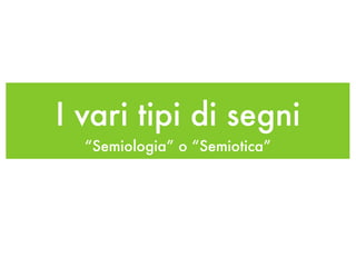 I vari tipi di segni
  “Semiologia” o “Semiotica”
 