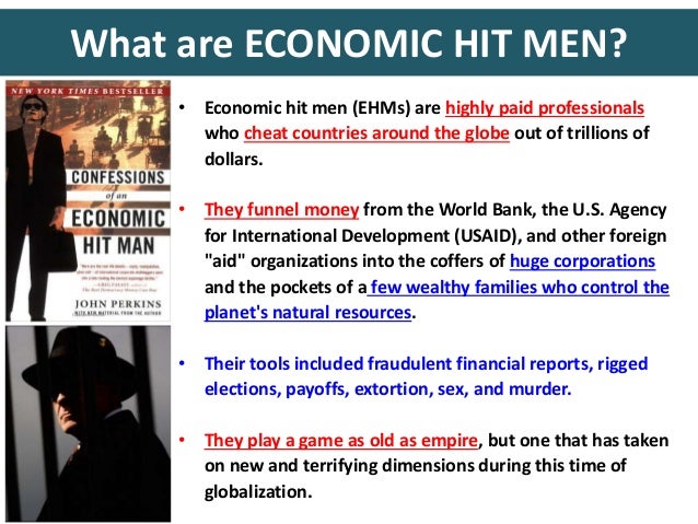 book report confessions of an economic hitman essay For this assignment students will review confessions of an economic hit man to develop an analysis of the relevance of this memoir to the study of the politics of development students must draw on and cite concepts and approaches covered in the required texts and in the lectures during the first eight weeks of the course. book report confessions of an economic hitman essay For this assignment students will review confessions of an economic hit man to develop an analysis of the relevance of this memoir to the study of the politics of development students must draw on and cite concepts and approaches covered in the required texts and in the lectures during the first eight weeks of the course.