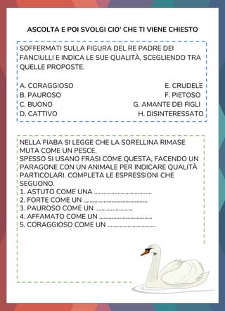 ASCOLTA E POI SVOLGI CIO’ CHE TI VIENE CHIESTO
SOFFERMATI SULLA FIGURA DEL RE PADRE DEI
FANCIULLI E INDICA LE SUE QUALITÀ, SCEGLIENDO TRA
QUELLE PROPOSTE.
A. CORAGGIOSO E. CRUDELE
B. PAUROSO F. PIETOSO
C. BUONO G. AMANTE DEI FIGLI
D. CATTIVO H. DISINTERESSATO
NELLA FIABA SI LEGGE CHE LA SORELLINA RIMASE
MUTA COME UN PESCE.
SPESSO SI USANO FRASI COME QUESTA, FACENDO UN
PARAGONE CON UN ANIMALE PER INDICARE QUALITÀ
PARTICOLARI. COMPLETA LE ESPRESSIONI CHE
SEGUONO.
1. ASTUTO COME UNA .....................................
2. FORTE COME UN .........................................
3. PAUROSO COME UN ........................
4. AFFAMATO COME UN ..................................
5. CORAGGIOSO COME UN ...............................
 