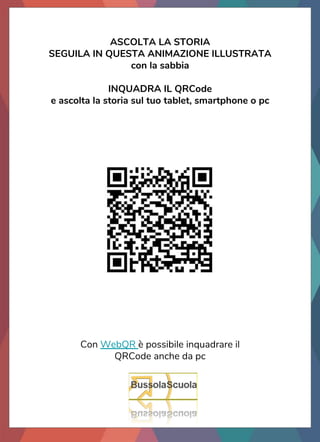 ASCOLTA LA STORIA
SEGUILA IN QUESTA ANIMAZIONE ILLUSTRATA
con la sabbia
INQUADRA IL QRCode
e ascolta la storia sul tuo tablet, smartphone o pc
Con WebQR è possibile inquadrare il
QRCode anche da pc
 