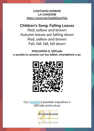 CANTIAMO INSIEME
LA CANZONE
https://youtu.be/SaqMGqsvPGg
Children's Song: Falling Leaves
Red, yellow and brown
Autumn leaves are falling down
Red, yellow and brown
Fall, fall, fall, fall down
INQUADRA IL QRCode
e ascolta la canzone sul tuo tablet, smartphone o pc
Con WebQR è possibile inquadrare il
QRCode anche da pc
 