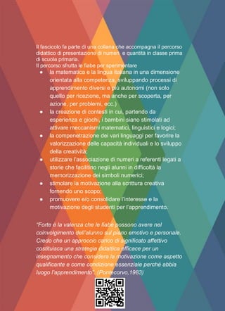 Il fascicolo fa parte di una collana che accompagna il percorso
didattico di presentazione di numeri e quantità in classe prima
di scuola primaria.
Il percorso sfrutta le fiabe per sperimentare
● la matematica e la lingua italiana in una dimensione
orientata alla competenza, sviluppando processi di
apprendimento diversi e più autonomi (non solo
quello per ricezione, ma anche per scoperta, per
azione, per problemi, ecc.)
● la creazione di contesti in cui, partendo da
esperienza e giochi, i bambini siano stimolati ad
attivare meccanismi matematici, linguistici e logici;
● la compenetrazione dei vari linguaggi per favorire la
valorizzazione delle capacità individuali e lo sviluppo
della creatività;
● utilizzare l’associazione di numeri a referenti legati a
storie che facilitino negli alunni in difficoltà la
memorizzazione dei simboli numerici;
● stimolare la motivazione alla scrittura creativa
fornendo uno scopo;
● promuovere e/o consolidare l’interesse e la
motivazione degli studenti per l’apprendimento.
“Forte è la valenza che le fiabe possono avere nel
coinvolgimento dell’alunno sul piano emotivo e personale.
Credo che un approccio carico di significato affettivo
costituisca una strategia didattica efficace per un
insegnamento che considera la motivazione come aspetto
qualificante e come condizione essenziale perché abbia
luogo l’apprendimento”. (Pontecorvo,1983)
 