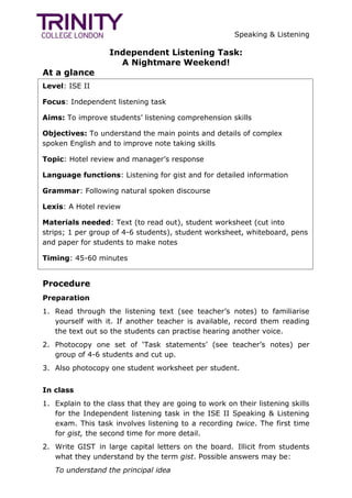 Speaking & Listening
Independent Listening Task:
A Nightmare Weekend!
At a glance
Procedure
Preparation
1. Read through the listening text (see teacher‟s notes) to familiarise
yourself with it. If another teacher is available, record them reading
the text out so the students can practise hearing another voice.
2. Photocopy one set of „Task statements‟ (see teacher‟s notes) per
group of 4-6 students and cut up.
3. Also photocopy one student worksheet per student.
In class
1. Explain to the class that they are going to work on their listening skills
for the Independent listening task in the ISE II Speaking & Listening
exam. This task involves listening to a recording twice. The first time
for gist, the second time for more detail.
2. Write GIST in large capital letters on the board. Illicit from students
what they understand by the term gist. Possible answers may be:
To understand the principal idea
Level: ISE II
Focus: Independent listening task
Aims: To improve students‟ listening comprehension skills
Objectives: To understand the main points and details of complex
spoken English and to improve note taking skills
Topic: Hotel review and manager‟s response
Language functions: Listening for gist and for detailed information
Grammar: Following natural spoken discourse
Lexis: A Hotel review
Materials needed: Text (to read out), student worksheet (cut into
strips; 1 per group of 4-6 students), student worksheet, whiteboard, pens
and paper for students to make notes
Timing: 45-60 minutes
 